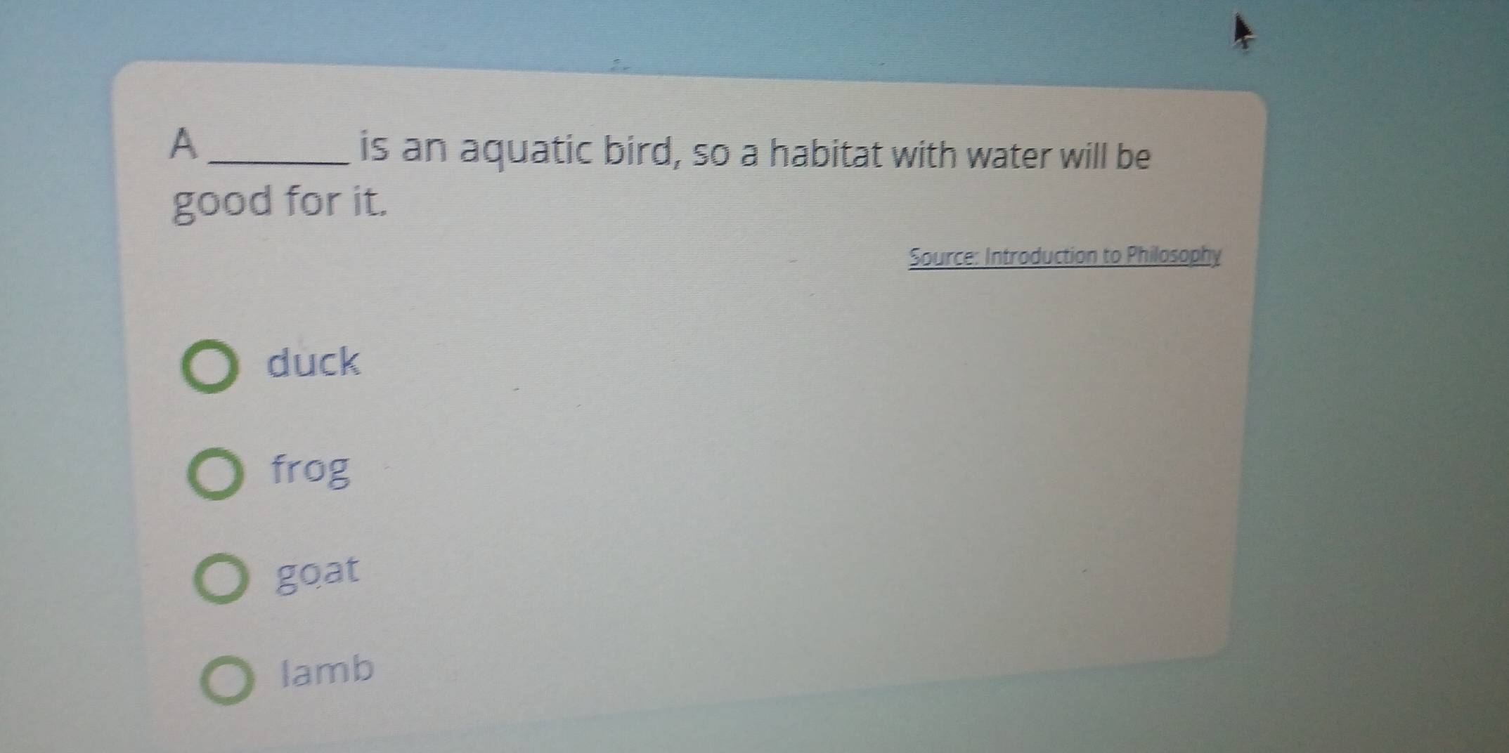 A
is an aquatic bird, so a habitat with water will be
good for it.
Source: Introduction to Philosophy
duck
frog
goat
lamb