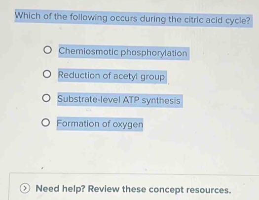 Which of the following occurs during the citric acid cycle?
Chemiosmotic phosphorylation
Reduction of acetyl group
Substrate-level ATP synthesis
Formation of oxygen
Need help? Review these concept resources.