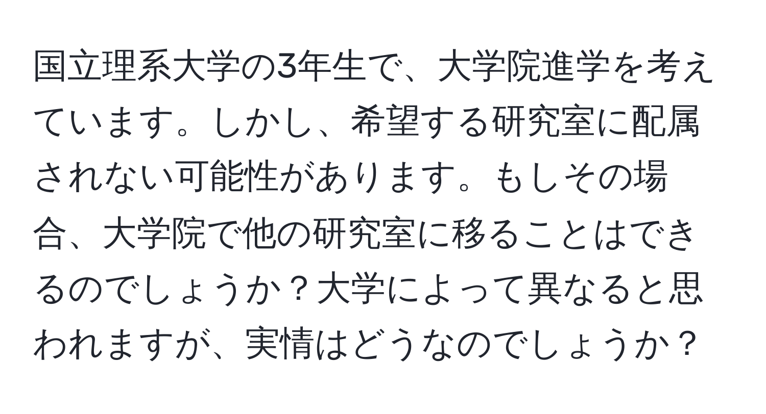 国立理系大学の3年生で、大学院進学を考えています。しかし、希望する研究室に配属されない可能性があります。もしその場合、大学院で他の研究室に移ることはできるのでしょうか？大学によって異なると思われますが、実情はどうなのでしょうか？