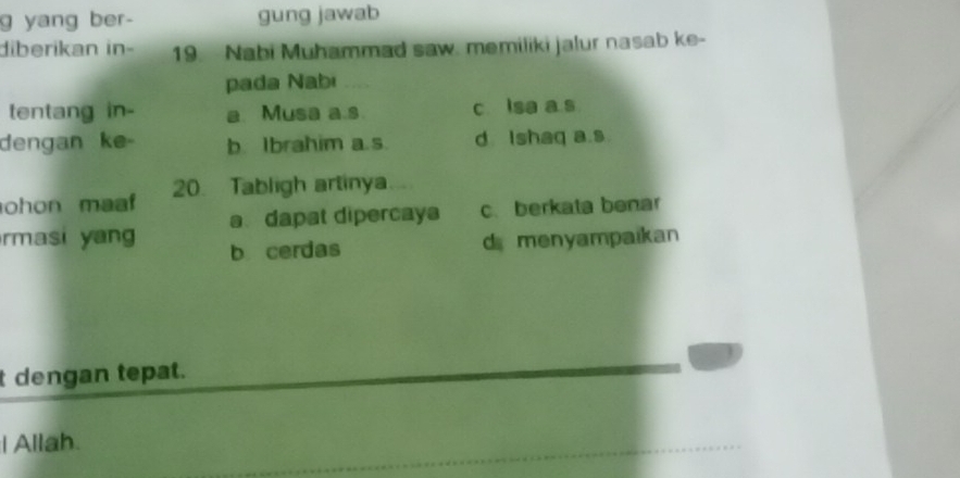 yang ber- gung jawab
diberikan in- 19. Nabi Muhammad saw. memiliki jalur nasab ke-
pada Nabi
tentang in- a. Musa a.s. c lsa a s
dengan ke- b. Ibrahim a.s. d Ishaq a.s
ohon maaf 20. Tabligh artinya 
rmasi yan a dapat dipercays c. berkata benar
b cerdas d menyampaikan
t dengan tepat.
I Allah.