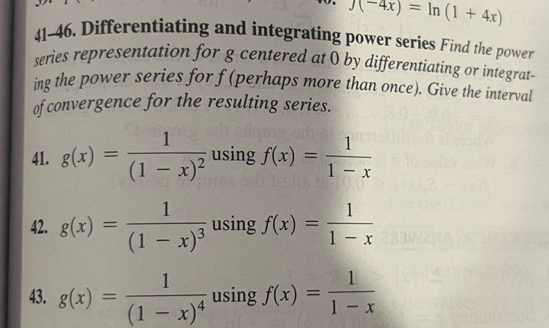 to. f(-4x)=ln (1+4x)
41-46. Differentiating and integrating power series Find the power 
series representation for g centered at 0 by differentiating or integrat- 
ing the power series for f (perhaps more than once). Give the interval 
of convergence for the resulting series. 
41. g(x)=frac 1(1-x)^2 using f(x)= 1/1-x 
42. g(x)=frac 1(1-x)^3 using f(x)= 1/1-x 
43. g(x)=frac 1(1-x)^4 using f(x)= 1/1-x 