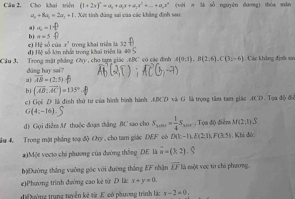 Cho khai triển (1+2x)^n=a_0+a_1x+a_2x^2+...+a_nx^n (với n là số nguyên dương) thỏa mãn
a_0+8a_1=2a_2+1. Xét tính đúng sai của các khẳng định sau:
a) a_0=1
b) n=5
c) Hệ Shat O của x^5 trong khai triển là 32
d) Hệ số lớn nhất trong khai triển là 40
Câu 3.  Trong mặt phẳng Oxy, cho tạm giác ABC có các đinh A(0;1),B(2;6),C(3;-6). Các khăng định sau
dúng hay sai?
a) vector AB=(2;5)
b) (vector AB;vector AC)=135°
c) Gọi D là đỉnh thứ tư của hình bình hành ABCD và G là trọng tâm tam giác ACD. Tọa độ điể
G(4;-16)
d) Gọi điểm M thuộc đoạn thắng BC sao cho S_△ 4BM= 1/4 S_△ 4MC. Tọa độ điểm M(2;1)
âu 4. Trong mặt phẳng toạ độ Oxy, cho tam giác DEF có D(1;-1),E(2;1),F(3;5). Khi đó:
a)Một vecto chỉ phương của đường thắng DE là vector u=(3;2)
b)Đường thắng vuông góc với đường thắng EF nhận vector EF là một vec tơ chi phương.
c)Phương trình đường cao kẻ từ D là: x+y=0.
đìĐường trung tuyển kẻ từ E có phương trình là: x-2=0