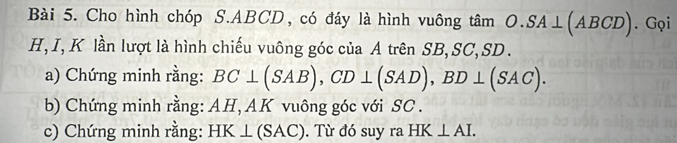 Cho hình chóp S. ABCD, có đáy là hình vuông t hat am O.SA⊥ (ABCD). Gọi
H, I, K lần lượt là hình chiếu vuông góc của A trên SB, SC, SD. 
a) Chứng minh rằng: BC⊥ (SAB), CD⊥ (SAD), BD⊥ (SAC). 
b) Chứng minh rằng: AH, AK vuông góc với SC. 
c) Chứng minh rằng: HK⊥ (SAC). Từ đó suy ra HK⊥ AI.