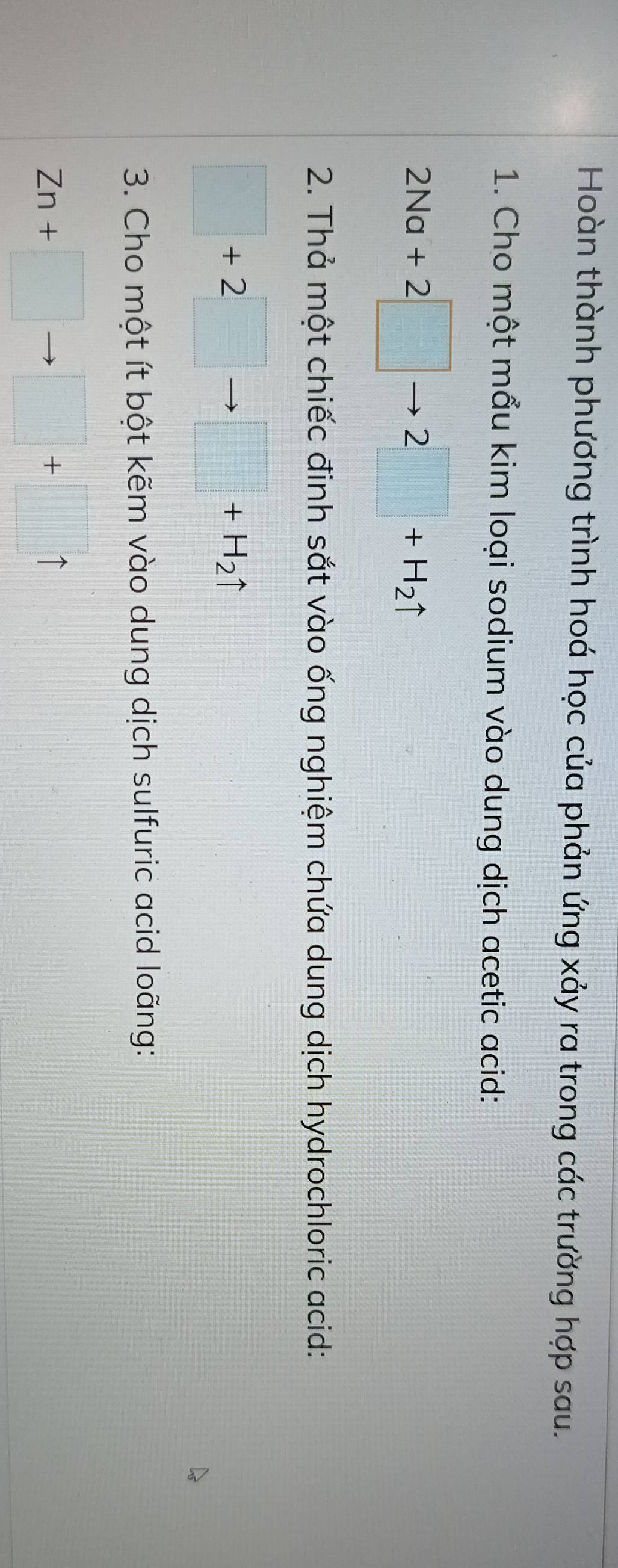 Hoàn thành phương trình hoá học của phản ứng xảy ra trong các trường hợp sau. 
1. Cho một mẩu kim loại sodium vào dung dịch acetic acid:
2Na+2□ to 2□ +H_2uparrow
2. Thả một chiếc đinh sắt vào ống nghiệm chứa dung dịch hydrochloric acid:
□ +2□ to □ +H_2uparrow
3. Cho một ít bột kẽm vào dung dịch sulfuric acid loãng:
Zn+□ to □ +□ uparrow