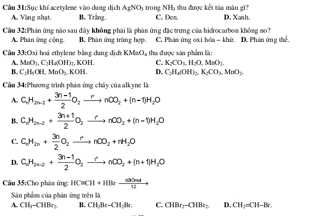 Sục khí acetylene vào dung dịch AgNO_3 trong NH_3 thu được kết tủa màu gì?
A. Vàng nhạt. B. Trắng. C. Đen. D. Xanh.
Câu 32:Phản ứng nào sau đây không phải là phản ứng đặc trưng của hidrocarbon không no?
A. Phản ứng cộng. B. Phản ứng trùng hợp, C. Phản ứng oxi hóa - khử. D. Phản ứng thế.
Câu 33:Oxi hoá ethylene bằng dung dịch KMn O_4 thu được sản phẩm là:
A. MnO_2,C_2H_4(OH)_2 , KOH. C. K_2CO_3,H_2O,MnO_2.
B. C_2H_5OH,MnO_2 , KOH. D. C_2H_4(OH)_2,K_2CO_3,MnO_2.
Câu 34:Phương trình phản ứng cháy của alkyne là
A. C_nH_2n-2+ (3n-1)/2 O_2xrightarrow rnCO_2+(n-1)H_2O
B. C_nH_2n-2+ (3n+1)/2 O_2xrightarrow r°nCO_2+(n-1)H_2O
C. C_nH_2n+ 3n/2 O_2xrightarrow rnCO_2+nH_2O
D. C_nH_2n-2+ (3n-1)/2 O_2xrightarrow rnCO_2+(n+1)H_2O
Câu 35:Cho phản ứng: HCequiv CH+HBrxrightarrow tacmol
Sản phẩm của phản ứng trên là
A. CH_3-CHBr_2. B. CH_2Br-CH_2Br. C. CHBr_2-CHBr_2. D. CH_2=CH-Br.