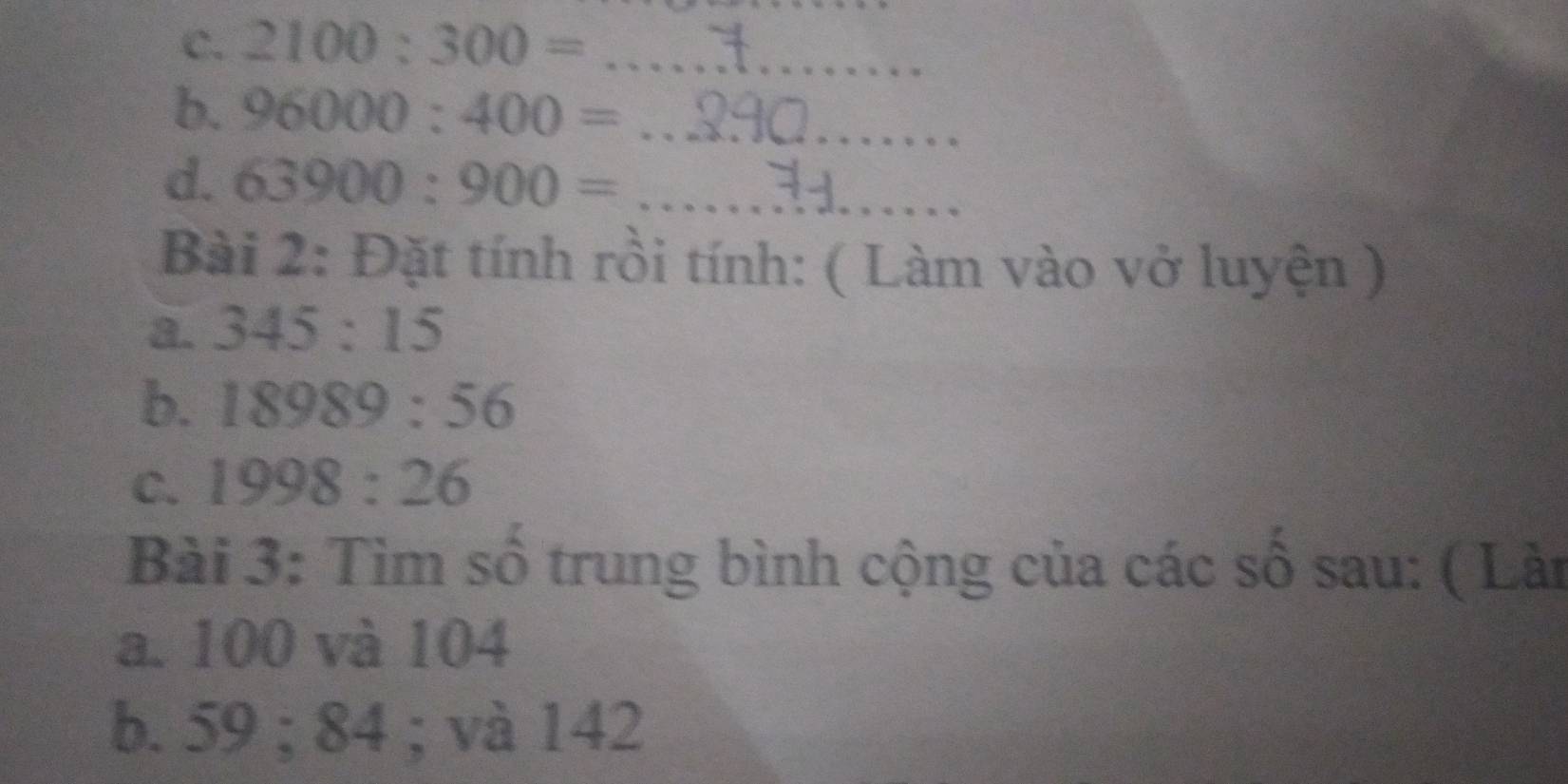 2100:300= _ 
b. 96000:400= _ 
d. 63900:900= _ 
Bài 2: Đặt tính rồi tính: ( Làm vào vở luyện ) 
a. 345:15
b. 18989:56
C. 1998:26
Bài 3: Tìm số trung bình cộng của các số sau: ( Làn 
a. 100 và 104
b. 59; 84; và 142