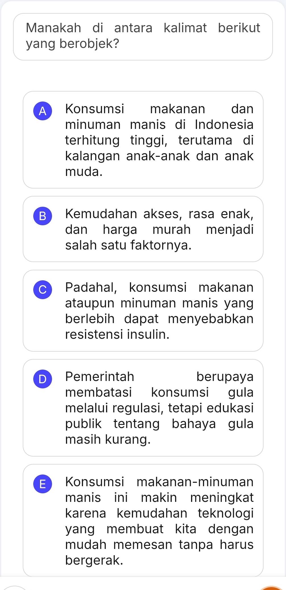 Manakah di antara kalimat berikut
yang berobjek?
A Konsumsi makanan dan
minuman manis di Indonesia
terhitung tinggi, terutama di
kalangan anak-anak dan anak
muda.
B Kemudahan akses, rasa enak,
dan harga murah menjadi
salah satu faktornya.
C Padahal, konsumsi makanan
ataupun minuman manis yang
berlebih dapat menyebabkan
resistensi insulin.
D Pemerintah berupaya
membatasi konsumsi gula
melalui regulasi, tetapi edukasi
publik tentang bahaya gula
masih kurang.
E Konsumsi makanan-minuman
manis ini makin meningkat
karena kemudahan teknologi
yang membuat kita dengan 
mudah memesan tanpa harus
bergerak.