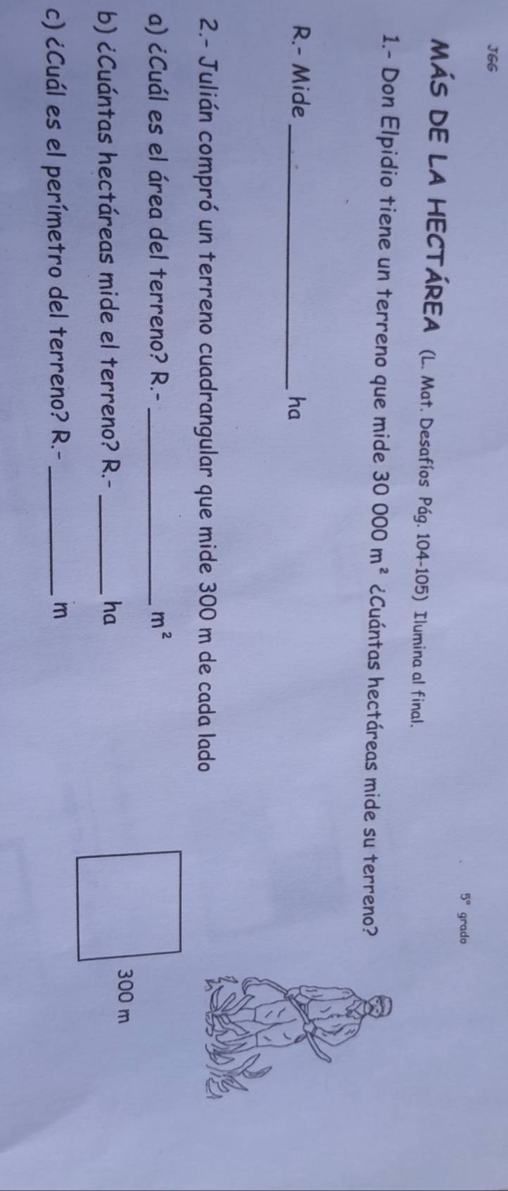 JGG
5° grado 
MÁS DE LA HECTÁREA (L. Mat. Desafíos Pág. 104-105) Ilumina al final. 
1.- Don Elpidio tiene un terreno que mide 30000m^2 ¿Cuántas hectáreas mide su terreno? 
R.- Mide_ ha 
2.- Julián compró un terreno cuadrangular que mide 300 m de cada lado 
a) ¿Cuál es el área del terreno? R.- _  m^2
b) ¿Cuántas hectáreas mide el terreno? R.- _ha
300 m
c) ¿Cuál es el perímetro del terreno? R.-_ 
m