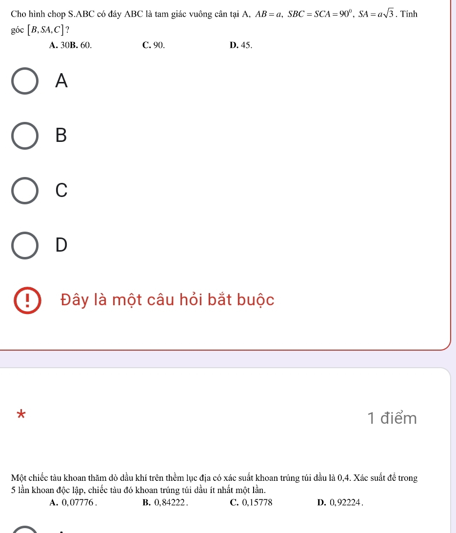 Cho hình chop S. ABC có đáy ABC là tam giác vuông cân tại A, AB=a, SBC=SCA=90°, SA=asqrt(3). Tính
goc[B,SA,C] ?
A. 30B. 60. C. 90. D. 45.
A
B
C
D
Đây là một câu hỏi bắt buộc
*
1 điểm
Một chiếc tàu khoan thăm dò dầu khí trên thềm lục địa có xác suất khoan trúng túi dầu là 0, 4. Xác suất để trong
5 lần khoan độc lập, chiếc tàu đó khoan trúng túi dầu ít nhất một lần.
A. 0,07776. B. 0,84222. C. 0,15778 D. 0,92224.