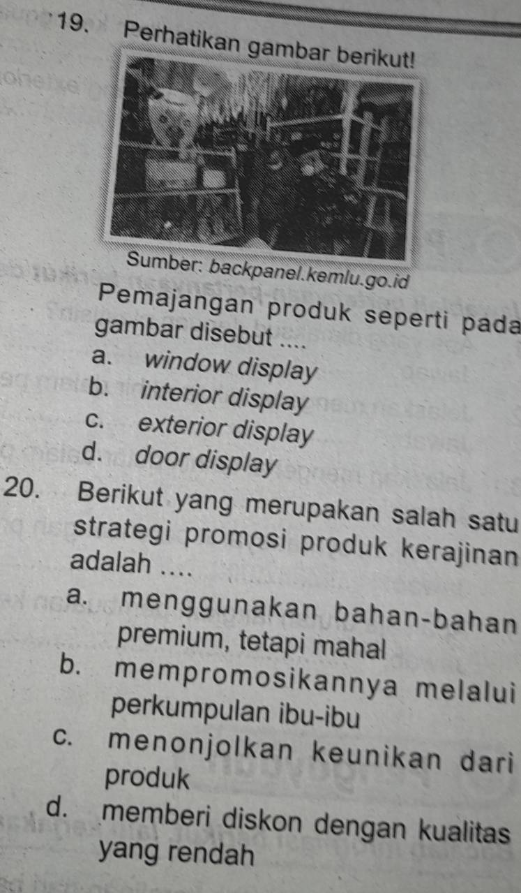 Perhatikan ga
backpanel.kemlu.go.id
Pemajangan produk seperti pada
gambar disebut ....
a. window display
b. interior display
c. exterior display
d. door display
20. Berikut yang merupakan salah satu
strategi promosi produk kerajinan
adalah ....
a. menggunakan bahan-bahan
premium, tetapi mahal
b. mempromosikannya melalui
perkumpulan ibu-ibu
c. menonjolkan keunikan dari
produk
d. memberi diskon dengan kualitas
yang rendah