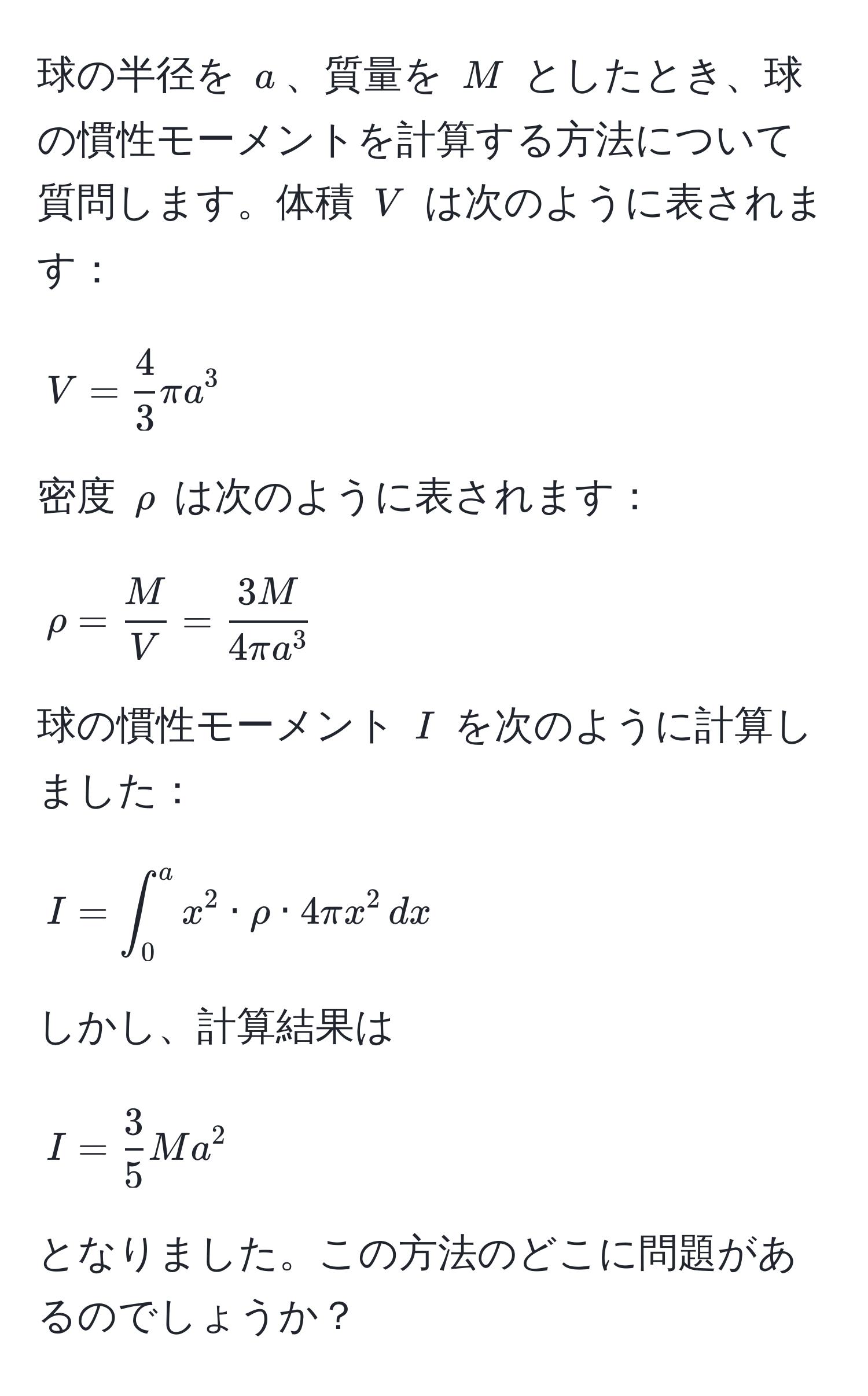 球の半径を $a$、質量を $M$ としたとき、球の慣性モーメントを計算する方法について質問します。体積 $V$ は次のように表されます：  
[ V =  4/3  π a^(3 ]  
密度 $rho$ は次のように表されます：  
[ rho = fracM)V = frac3M4π a^3 ]  
球の慣性モーメント $I$ を次のように計算しました：  
[ I = ∈t_0^(a x^2 · rho · 4π x^2 , dx ]  
しかし、計算結果は  
[ I = frac3)5 M a^2 ] となりました。この方法のどこに問題があるのでしょうか？