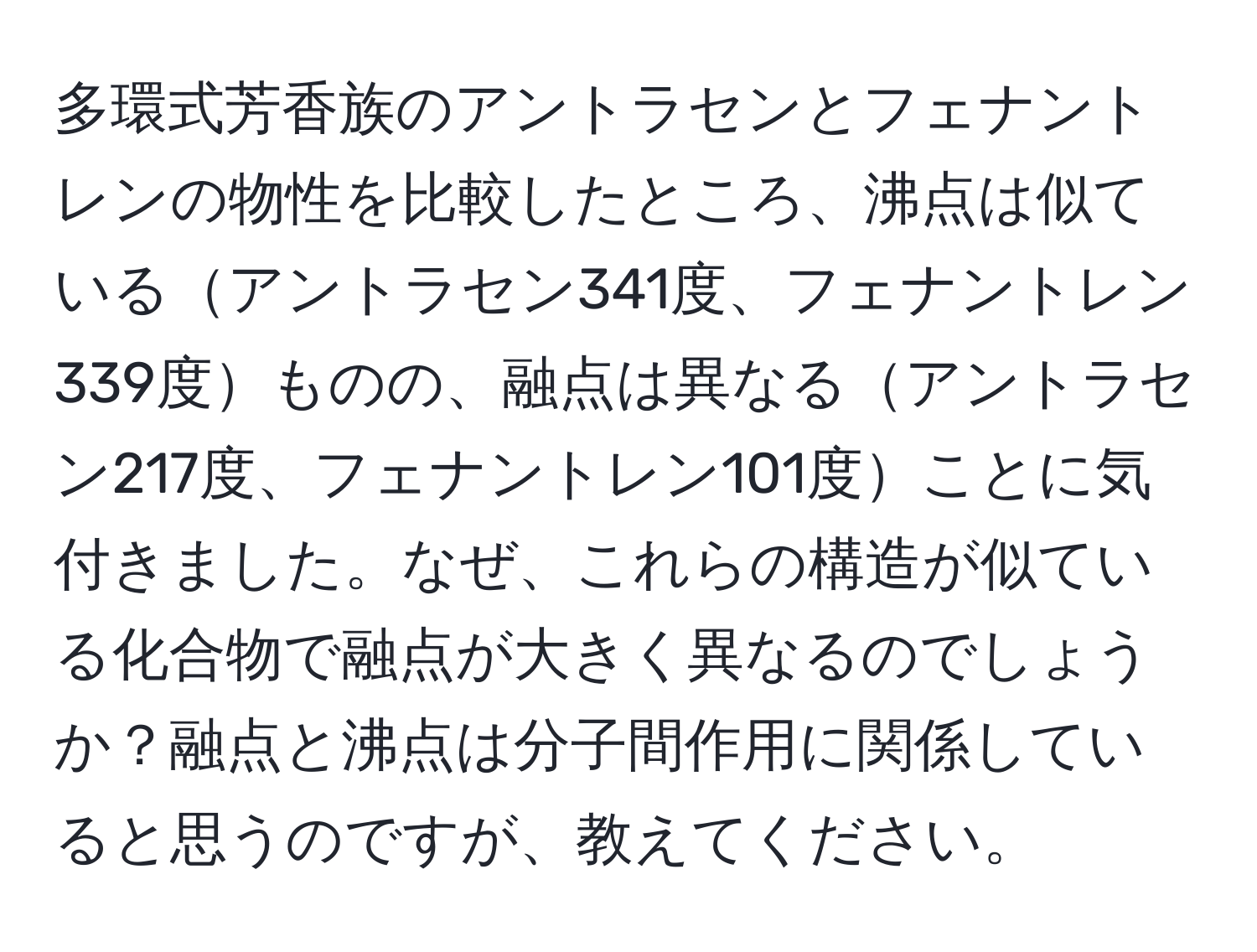 多環式芳香族のアントラセンとフェナントレンの物性を比較したところ、沸点は似ているアントラセン341度、フェナントレン339度ものの、融点は異なるアントラセン217度、フェナントレン101度ことに気付きました。なぜ、これらの構造が似ている化合物で融点が大きく異なるのでしょうか？融点と沸点は分子間作用に関係していると思うのですが、教えてください。