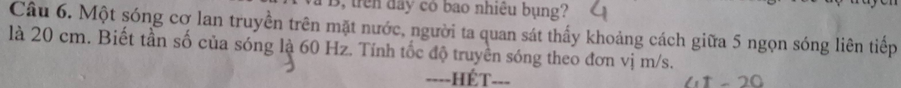 trên đây có bao nhiêu bụng? 
Câu 6. Một sóng cơ lan truyền trên mặt nước, người ta quan sát thấy khoảng cách giữa 5 ngọn sóng liên tiếp 
là 20 cm. Biết tần số của sóng là 60 Hz. Tính tốc độ truyền sóng theo đơn vị m/s. 
===-HÉT===