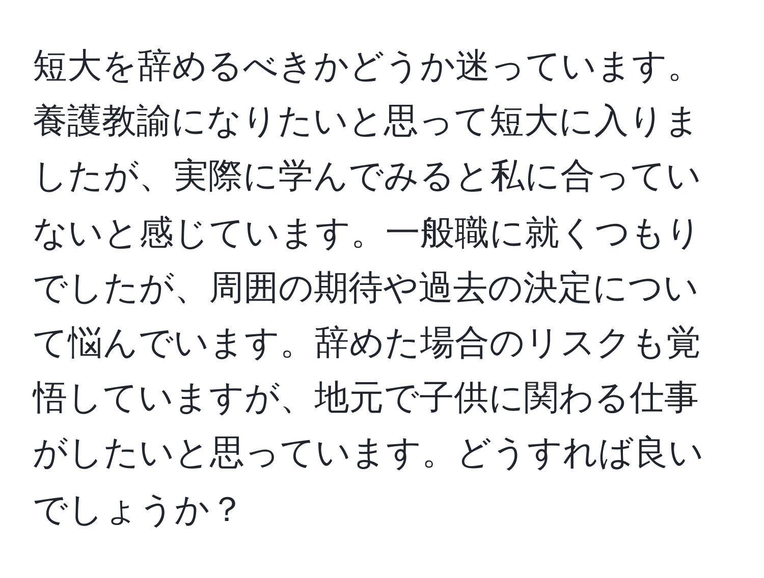 短大を辞めるべきかどうか迷っています。養護教諭になりたいと思って短大に入りましたが、実際に学んでみると私に合っていないと感じています。一般職に就くつもりでしたが、周囲の期待や過去の決定について悩んでいます。辞めた場合のリスクも覚悟していますが、地元で子供に関わる仕事がしたいと思っています。どうすれば良いでしょうか？