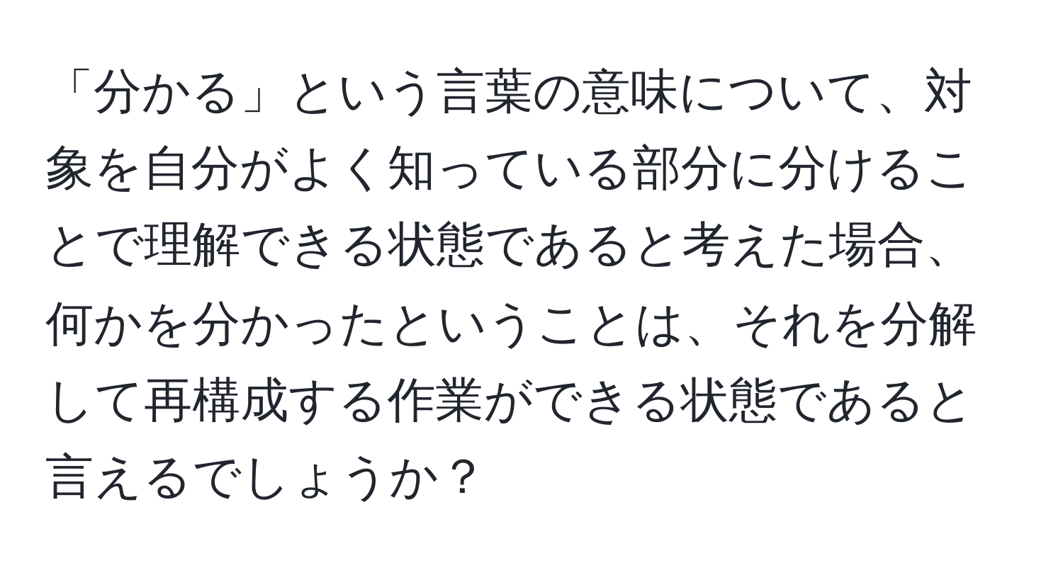 「分かる」という言葉の意味について、対象を自分がよく知っている部分に分けることで理解できる状態であると考えた場合、何かを分かったということは、それを分解して再構成する作業ができる状態であると言えるでしょうか？