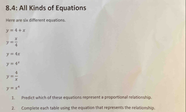 8.4: All Kinds of Equations 
Here are six different equations.
y=4+x
y= x/4 
y=4x
y=4^x
y= 4/x 
y=x^4
1. Predict which of these equations represent a proportional relationship. 
2. Complete each table using the equation that represents the relationship.