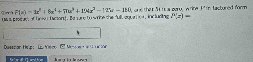 Given P(x)=3x^5+8x^4+70x^3+194x^2-125x-150 , and that 5i is a zero, write P in factored form 
(as a product of linear factors). Be sure to write the full equation, including P(x)=. 
Question Help: Video Message instructor 
Submit Question Jump to Answer