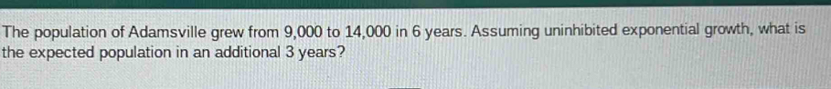 The population of Adamsville grew from 9,000 to 14,000 in 6 years. Assuming uninhibited exponential growth, what is 
the expected population in an additional 3 years?