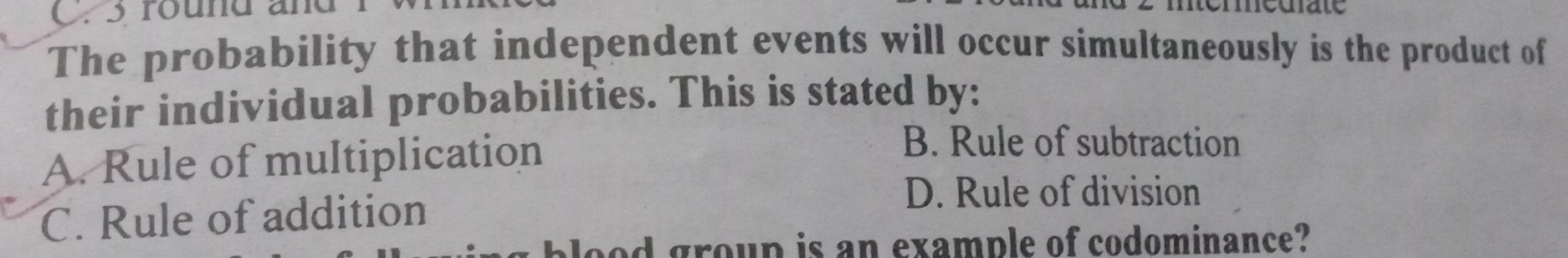 round and
The probability that independent events will occur simultaneously is the product of
their individual probabilities. This is stated by:
A. Rule of multiplication
B. Rule of subtraction
C. Rule of addition
D. Rule of division
plood group is an example of codominance?