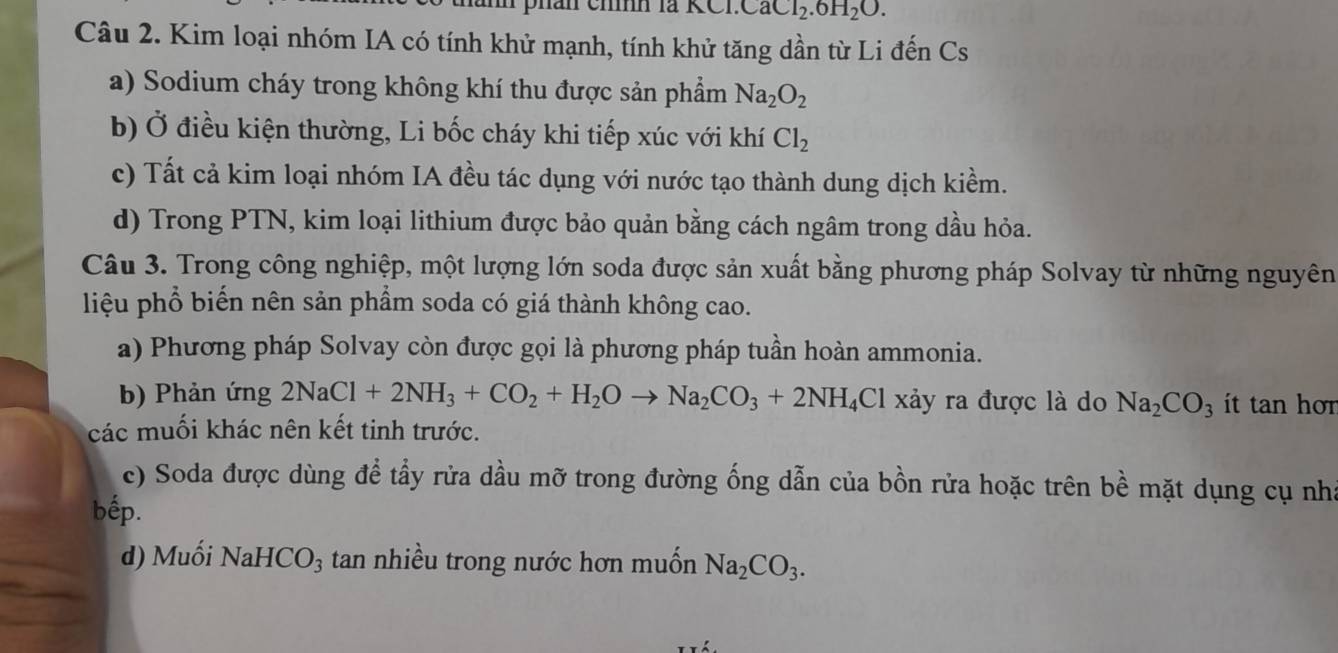 phan cinh là Cl.CaCl_2.6H_2O. 
Câu 2. Kim loại nhóm IA có tính khử mạnh, tính khử tăng dần từ Li đến Cs
a) Sodium cháy trong không khí thu được sản phẩm Na_2O_2
b) Ở điều kiện thường, Li bốc cháy khi tiếp xúc với khí Cl_2
c) Tất cả kim loại nhóm IA đều tác dụng với nước tạo thành dung dịch kiềm.
d) Trong PTN, kim loại lithium được bảo quản bằng cách ngâm trong dầu hỏa.
Câu 3. Trong công nghiệp, một lượng lớn soda được sản xuất bằng phương pháp Solvay từ những nguyên
liệu phổ biến nên sản phẩm soda có giá thành không cao.
a) Phương pháp Solvay còn được gọi là phương pháp tuần hoàn ammonia.
b) Phản ứng 2NaCl+2NH_3+CO_2+H_2Oto Na_2CO_3+2NH_4 Cl xảy ra được là do Na_2CO_3 it tan h ơn
các muối khác nên kết tinh trước.
c) Soda được dùng để tẩy rửa dầu mỡ trong đường ống dẫn của bồn rửa hoặc trên bề mặt dụng cụ nha
bếp.
d) Muối NaHCO_3 tan nhiều trong nước hơn muốn Na_2CO_3.