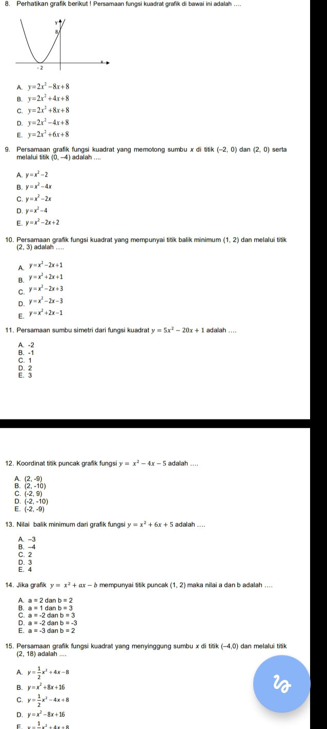 Perhatikan grafik berikut ! Persamaan fungsi kuadrat grafik di bawai ini adalah ....
A. y=2x^2-8x+8
B. y=2x^2+4x+8
C. y=2x^2+8x+8
D. y=2x^2-4x+8
E. y=2x^2+6x+8
9. Persamaan grafik fungsi kuadrat yang memotong sumbu x di titik (-2,0) dan (2,0) serta
melalui tit ik(0,-4)
A. y=x^2-2
B. y=x^2-4x
C y=x^2-2x
D. y=x^2-4
E. y=x^2-2x+2
10. Persamaan grafik fungsi kuadrat yang mempunyai titik balik minimum (1,2) dan melalui titik
(2,3) adalah .
A. y=x^2-2x+1
B. y=x^2+2x+1
C. y=x^2-2x+3
D. y=x^2-2x-3
E. y=x^2+2x-1
11. Persamaan sumbu simetri dari fungsi kuadrat y=5x^2-20x+1 adalah ....
A. -2
B. -1
C. 1
D. 2
E. 3
12. Koordinat titik puncak grafik fungsi y=x^2-4x-5 adalah
(2,-9)
A (2,-10)
C. (-2,9)
(-2,-10)
(-2,-9)
13. Nilai balik minimum dari grafik fungsi y=x^2+6x+5 adalah ....
A. -3
B. -4
C. 2
D. 3
E. 4
14. Jika grafik y=x^2+ax-b mempunyai titik puncak (1,2) maka nilai a dan b adalah ....
a=2danb=2
a=1 dan b=3
C. a=-2 dan b=-3
a=-2 dar b=3
a=-3 dar b=2
15. Persamaan grafik fungsi kuadrat yang menyinggung sumbu x di titik (-4,0) ) dan melalui titik
(2,18) adalah ....
A. y= 1/2 x^2+4x-8
B. y=x^2+8x+16
C. y= 1/2 x^2-4x+8
D. y=x^2-8x+16
F y=frac 1x^2+4x+8