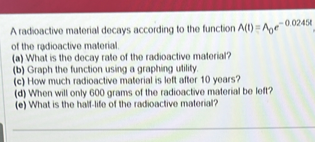 A radioactive material decays according to the function A(t)=A_0e^(-0.0245t)
of the radioactive material. 
(a) What is the decay rate of the radioactive material? 
(b) Graph the function using a graphing utility. 
(c) How much radioactive material is left after 10 years? 
(d) When will only 600 grams of the radioactive material be left? 
(e) What is the half-life of the radioactive material?