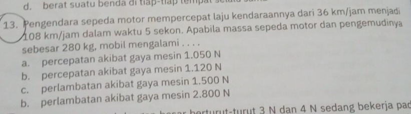 d. berat suatu benda di tiap-tlap tempat 
13. Pengendara sepeda motor mempercepat laju kendaraannya dari 36 km/jam menjadi
108 km/jam dalam waktu 5 sekon. Apabila massa sepeda motor dan pengemudinya
sebesar 280 kg, mobil mengalami . . . .
a. percepatan akibat gaya mesin 1.050 N
b. percepatan akibat gaya mesin 1.120 N
c. perlambatan akibat gaya mesin 1.500 N
b. perlambatan akibat gaya mesin 2.800 N
herturut-turût 3 N dan 4 N sedang bekerja pao