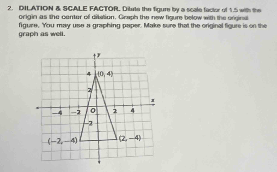 DILATION & SCALE FACTOR. Dilate the figure by a scale factor of 1.5 with the
origin as the center of dilation. Graph the new figure below with the original
figure. You may use a graphing paper. Make sure that the original figure is on the
graph as well.