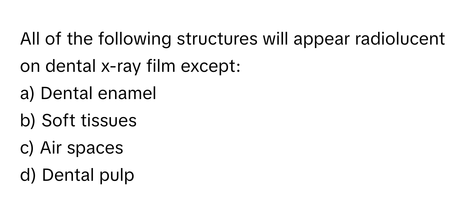 All of the following structures will appear radiolucent on dental x-ray film except:

a) Dental enamel
b) Soft tissues
c) Air spaces
d) Dental pulp