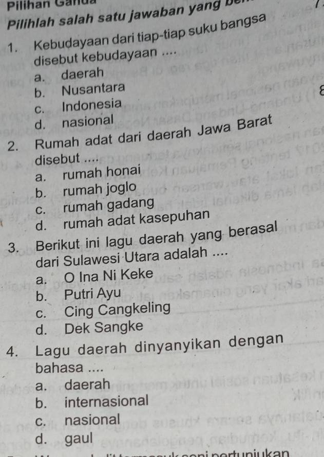 Pilihan Ganda
Pilihlah salah satu jawaban yang be
1. Kebudayaan dari tiap-tiap suku bangsa
disebut kebudayaan ....
a. daerah
b. Nusantara
c. Indonesia C
d. nasional
2. Rumah adat dari daerah Jawa Barat
disebut ....
a. rumah honai
b. rumah joglo
c. rumah gadang
d. rumah adat kasepuhan
3. Berikut ini lagu daerah yang berasal
dari Sulawesi Utara adalah ....
a. O Ina Ni Keke
b. Putri Ayu
c. Cing Cangkeling
d. Dek Sangke
4. Lagu daerah dinyanyikan dengan
bahasa ....
a. daerah
b. internasional
c. nasional
d. gaul