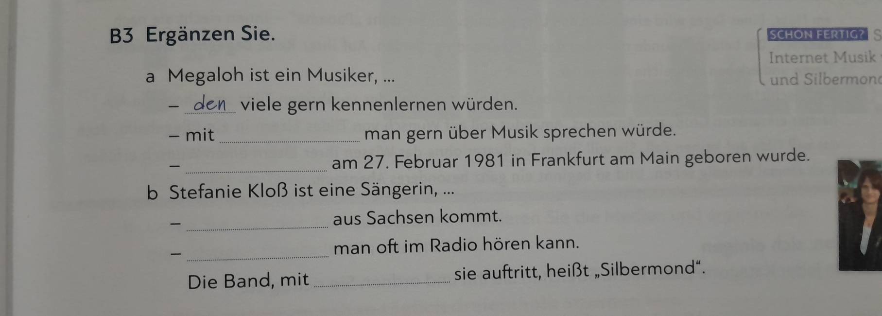 B3 Ergänzen Sie. SCHON FERTIG?S 
Internet Musik 
a Megaloh ist ein Musiker, ... und Silbermon 
_viele gern kennenlernen würden. 
- mit _man gern über Musik sprechen würde. 
_am 27. Februar 1981 in Frankfurt am Main geboren wurde. 
b Stefanie Kloß ist eine Sängerin, ... 
_ 
aus Sachsen kommt. 
_ 
man oft im Radio hören kann. 
Die Band, mit _sie auftritt, heißt „Silbermond“.