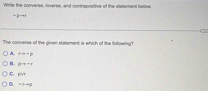 Write the converse, inverse, and contrapositive of the statement below.
sim pto r
The converse of the given statement is which of the following?
A. rto sim p
B. pto sim r
C. pvee r
D. sim rto p