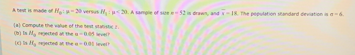 A test is made of H_0:mu =20 versus H_1:mu <20</tex> . A sample of size n=52 is drawn, and overline x=18. The population standard deviation is sigma =6. 
(a) Compute the value of the test statistic z. 
(b) Is H_0 rejected at the alpha =0.05 level? 
(c) Is H_0 rejected at the alpha =0.01 level ?