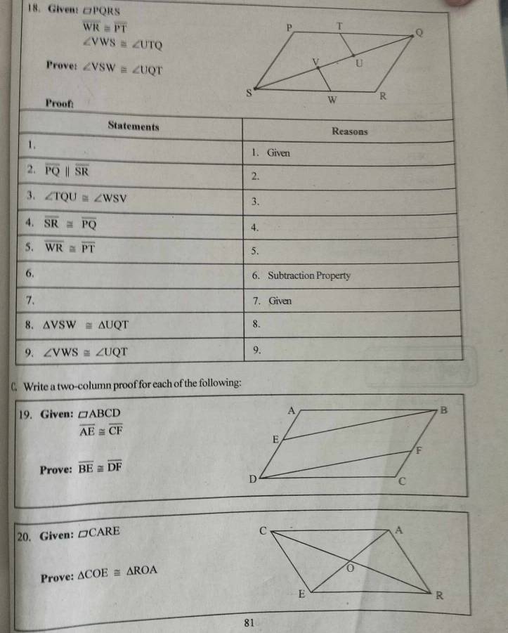 Given: □ PQRS
overline WR≌ overline PT
∠ VWS≌ ∠ UTQ
Prove: ∠ VSW≌ ∠ UQT
Proof: 
Statements Reasons 
1. 
1. Given 
2. overline PQparallel overline SR
2. 
3. ∠ TQU≌ ∠ WSV
3. 
4. overline SR≌ overline PQ 4. 
5. overline WR≌ overline PT
5. 
6. 6. Subtraction Property 
7、 7. Given 
8. △ VSW≌ △ UQT 8. 
9. ∠ VWS≌ ∠ UQT 9. 
C. Write a two-column proof for each of the following: 
19. Given: □ ABCD
overline AE≌ overline CF
Prove: overline BE≌ overline DF
20. Given: □ CARE
Prove: △ COE≌ △ ROA
81