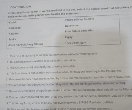 IDENTIFICATION 
Directions: From the list of words provided in the box, select the correct word that accurately m 
each sentence. Write your answer beside the statement. 
-Korido Period of New Society 
Kalayaan Catechism 
Kalusan Free Public Education 
Tanka Tagay 
.Pista ng Pelikulang Pilipino True Decalogue 
1. This type of folk song is sung by Ivatan workers while performing tasks. 
2. This metrical tale is written in octosyllabic quatrains. 
3. This Cebuano song is sung during drinking sessions. 
4. This Spanish-era publication was used as a tool for religious teaching in the Philippines. 
5. This revolutionary newspaper, edited by Emilio Jacinto, helped inflame the spirit of revolution. 
6. This American-introduced educational system influenced Philippine literature and writing. 
7. This essay collection by Apolinario Mabini laid out the moral and political guidelines for Filipin 
8. This period emphasized national progress, environmental concerns, and moral values in litera 
9. This literary form, similar to haiku, has five lines with a 5 -7 -5 -7 -7 syllabic pattern. 
10. This annual film festival showcased Filinino movies exclusively for one month.