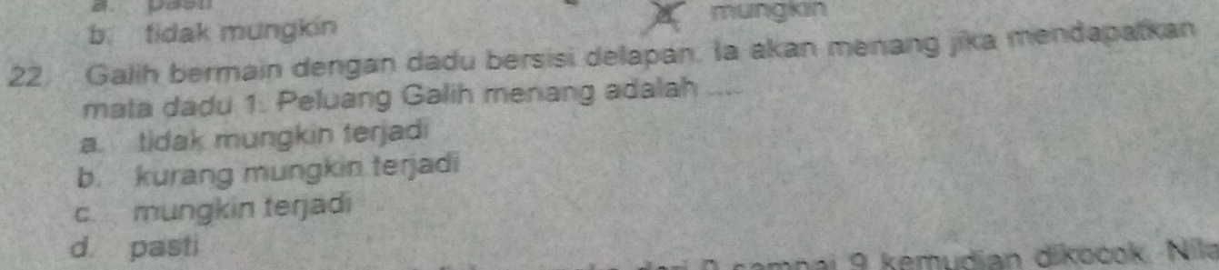 mungkin
b. tidak mungkin
22. Galih bermain dengan dadu bersisi delapan. la akan menang jika mendapatkan
mata dadu 1. Peluang Galih menang adalah ....
a. tidak mungkin terjadi
b. kurang mungkin terjadi
c mungkin terjadi
d pasti
n ai 9 kemudian dikocok. Nila