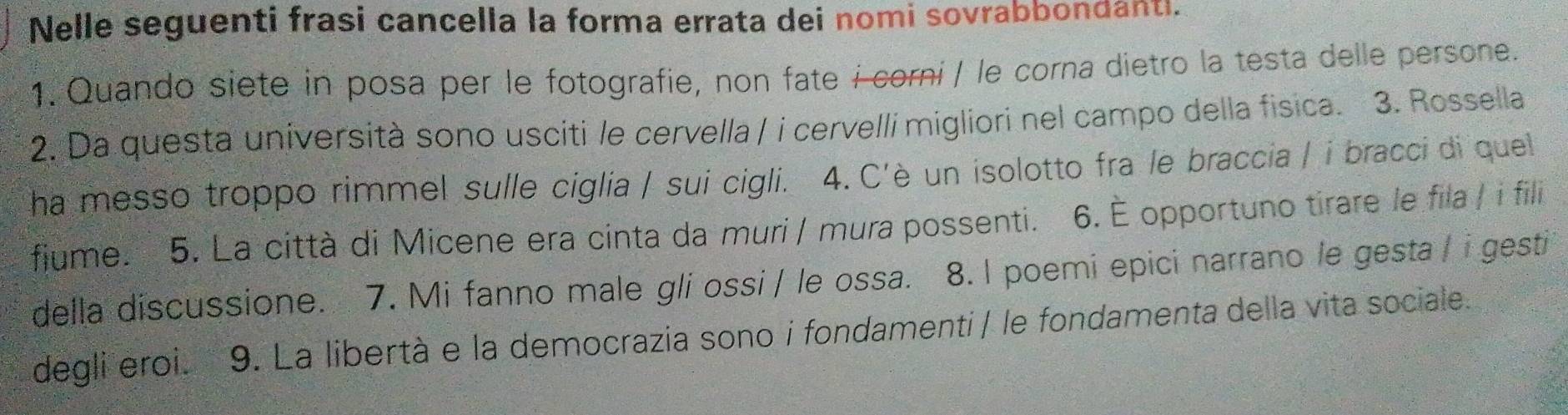 Nelle seguenti frasi cancella la forma errata dei nomi sovrabbondanti. 
1. Quando siete in posa per le fotografie, non fate i corni / le corna dietro la testa delle persone. 
2. Da questa università sono usciti le cervella / i cervelli migliori nel campo della fisica. 3. Rossella 
ha messo troppo rimmel sulle ciglia / sui cigli. 4. C'è un isolotto fra le braccia / i bracci di quel 
fiume. 5. La città di Micene era cinta da muri / mura possenti. 6. È opportuno tirare le fila / i fili 
della discussione. 7. Mi fanno male gli ossi / le ossa. 8. I poemi epici narrano le gesta / i gesti 
degli eroi. 9. La libertà e la democrazia sono i fondamenti / le fondamenta della vita sociale.