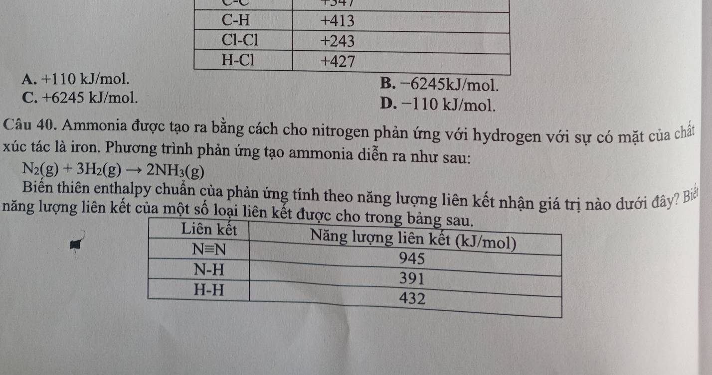 +347
A. +110 kJ/mol.l.
C. +6245 kJ/mol. D. −110 kJ/mol.
Câu 40. Ammonia được tạo ra bằng cách cho nitrogen phản ứng với hydrogen với sự có mặt của chất
xúc tác là iron. Phương trình phản ứng tạo ammonia diễn ra như sau:
N_2(g)+3H_2(g)to 2NH_3(g)
Biến thiên enthalpy chuẩn của phản ứng tính theo năng lượng liên kết nhận giá trị nào dưới đây? Biế
năng lượng liên kết của một số loại liê