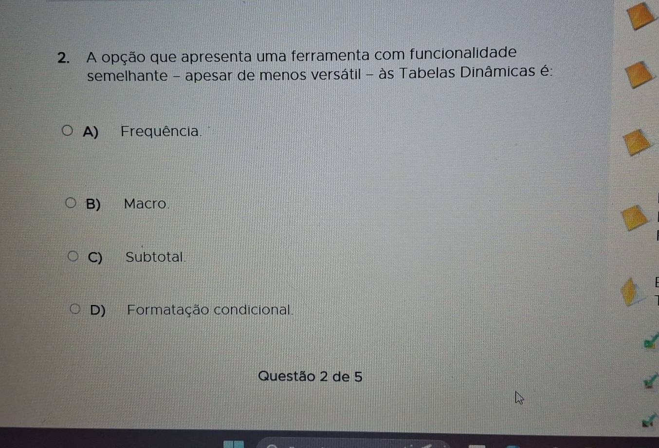 A opção que apresenta uma ferramenta com funcionalidade
semelhante - apesar de menos versátil - às Tabelas Dinâmicas é:
A) Frequência.
B) Macro.
C) Subtotal.
D) Formatação condicional.
Questão 2 de 5