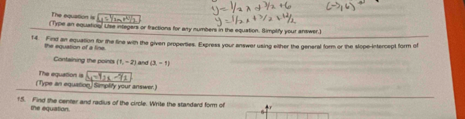 The equation is 
(Type an equation. Use integers or fractions for any numbers in the equation. Simplify your answer.) 
14. Find an equation for the line with the given properties. Express your answer using either the general form or the slope-intercept form of 
the equation of a line. 
Containing the points (1,-2) and (3,-1)
The equation is 
(Type an equation) Simplify your answer.) 
15. Find the center and radius of the circle. Write the standard form of 
the equation. 
6