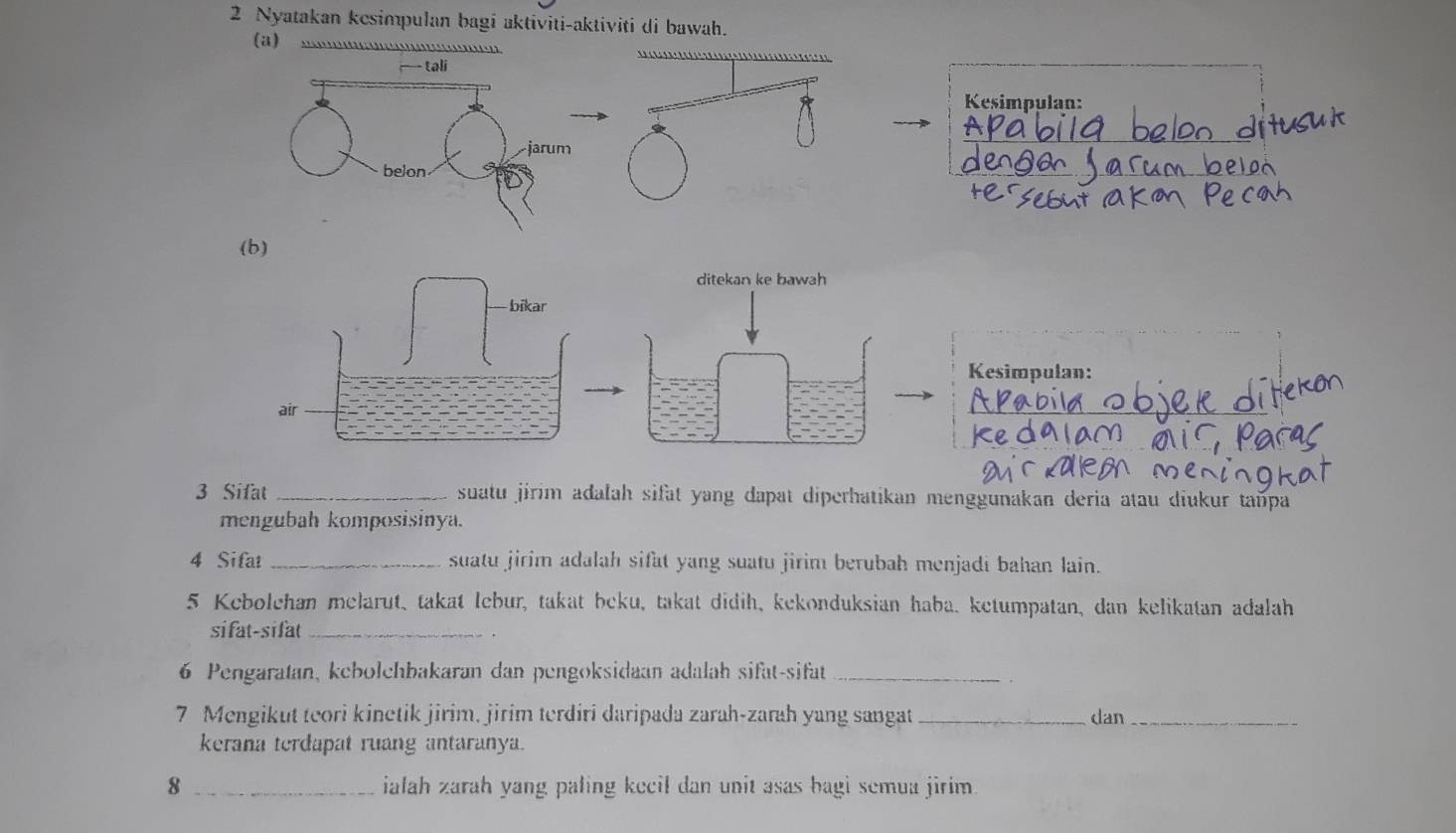 Nyatakan kesimpulan bagi aktiviti-aktiviti di bawah. 
(a) 
Kesimpulan: 
(b) 
ditekan ke bawah 
bīkar 
Kesimpulan: 
a|| 
3 Sifat _suatu jirim adalah sifat yang dapat diperhatikan menggunakan deria atau diukur tañpa 
mengubah komposisinya. 
4 Sifat _suatu jirim adalah sifat yang suatu jirim berubah menjadi bahan lain. 
5 Kebolchan melarut, takat lebur, takat beku, takat didih, kekonduksian haba. ketumpatan, dan kelikatan adalah 
sifat-sifat_ 
6 Pengaratan, kebolchbakaran dan pengoksidaan adalah sifat-sifat_ 
7 Mengikut teori kinetik jirim, jirim terdiri daripada zarah-zarah yang sangat _dan_ 
kerana terdapat ruang antaranya. 
8 _ialah zarah yang paling kecil dan unit asas bagi semua jirim.