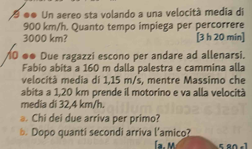 9 ●● Un aereo sta volando a una velocità media di
900 km/h. Quanto tempo impiega per percorrere
3000 km? [3 h 20 mín ] 

●● Due ragazzi escono per andare ad allenarsi. 
Fabio abita a 160 m dalla palestra e cammina alla 
velocità media di 1,15 m/s, mentre Massimo che 
abita a 1,20 km prende il motorino e va alla velocità 
media di 32,4 km/h. 
a. Chi dei due arriva per primo? 
b. Dopo quanti secondi arriva l’amico? 
a. M