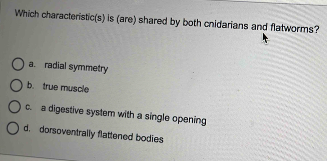 Which characteristic(s) is (are) shared by both cnidarians and flatworms?
a. radial symmetry
b. true muscle
c. a digestive system with a single opening
d. dorsoventrally flattened bodies