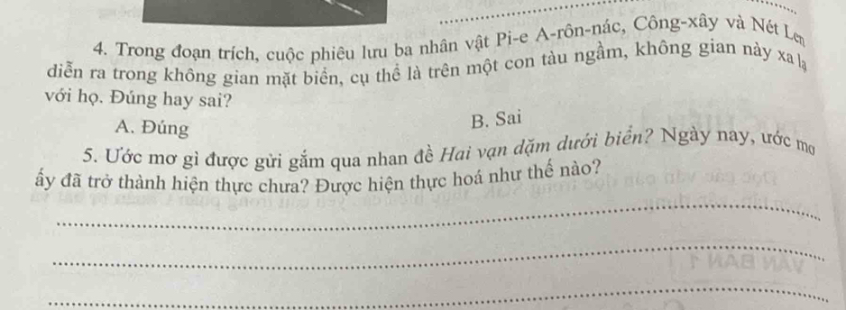 Trong đoạn trích, cuộc phiêu lưu ba nhân vật Pi-e A-rôn-nác, Công-xây và Nét Len
diễn ra trong không gian mặt biển, cụ thể là trên một con tàu ngầm, không gian này xa lạ
với họ. Đúng hay sai?
A. Đúng
B. Sai
5. Ước mơ gì được gửi gắm qua nhan đề Hai vạn dặm dưới biển? Ngày nay, ước mợ
_
ấy đã trở thành hiện thực chưa? Được hiện thực hoá như thế nào?
_
_