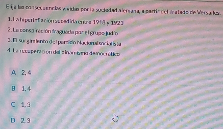 Elija las consecuencias vividas por la sociedad alemana, a partir del Tratado de Versalles.
1. La hiperinflación sucedida entre 1918 y 1923
2. La conspiración fraguada por el grupo judío
3. El surgimiento del partido Nacionalsocialista
4. La recuperación del dinamismo democrático
A 2, 4
B 1, 4
C 1, 3
D 2, 3