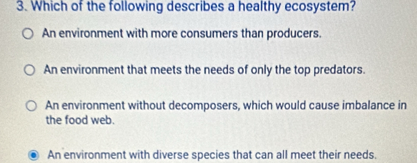 Which of the following describes a healthy ecosystem?
An environment with more consumers than producers.
An environment that meets the needs of only the top predators.
An environment without decomposers, which would cause imbalance in
the food web.
An environment with diverse species that can all meet their needs.