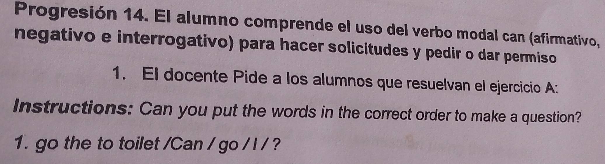 Progresión 14. El alumno comprende el uso del verbo modal can (afirmativo, 
negativo e interrogativo) para hacer solicitudes y pedir o dar permiso 
1. El docente Pide a los alumnos que resuelvan el ejercicio A: 
Instructions: Can you put the words in the correct order to make a question? 
1. go the to toilet /Can / go / l / ?