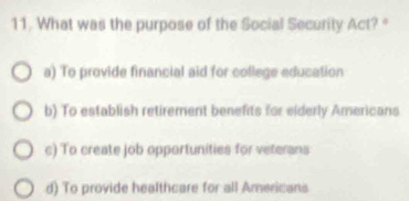 What was the purpose of the Social Security Act? "
a) To provide financial aid for college education
b) To establish retirement benefits for elderly Americans
c) To create job opportunities for veterans
d) To provide healthcare for all Americans