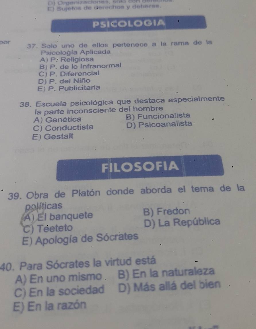 ) Orgenizaciones, solo con d e r a e n
E) Sujetos de derechos y deberes.
PSICOLOGIA 。
por 37. Solo uno de ellos pertenece a la rama de la
Psicología Aplicada
A) P. Religiosa
B) P. de lo Infranormal
C) P. Diferencial
D) P. del Niño
E) P. Publicitaria
38. Escuela psicológica que destaca especialmente
la parte inconsciente del hombre
A) Genética B) Funcionalista
C) Conductista D) Psicoanalista
E) Gestalt
FILOSOFIA
39. Obra de Platón donde aborda el tema de la
políticas
A) El banquete B) Fredon
C) Téeteto D) La República
E) Apología de Sócrates
40. Para Sócrates la virtud está
A) En uno mismo B) En la naturaleza
C) En la sociedad D) Más allá del bien
E) En la razón