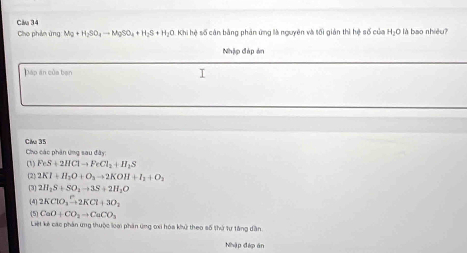 Cău 34 
Cho phản ủng Mg+H_2SO_4to MgSO_4+H_2S+H_2O O. Khi hệ số cân bằng phản ứng là nguyên và tối giản thì hệ số của H_2O là bao nhiêu? 
Nhập đáp án 
Dáp án của bạn 
Cầu 35 
Cho các phản ứng sau đây: 
(1) FeS+2HClto FeCl_2+H_2S
(2) 2KI+H_2O+O_3to 2KOH+I_2+O_2
(3) 2H_2S+SO_2to 3S+2H_2O
(4) 2KClO_3xrightarrow P2KCl+3O_2
(5) CaO+CO_2to CaCO_3
Liệt kế các phản ứng thuộc loại phản ứng oxi hóa khử theo số thứ tự tăng dần. 
Nhập đập án